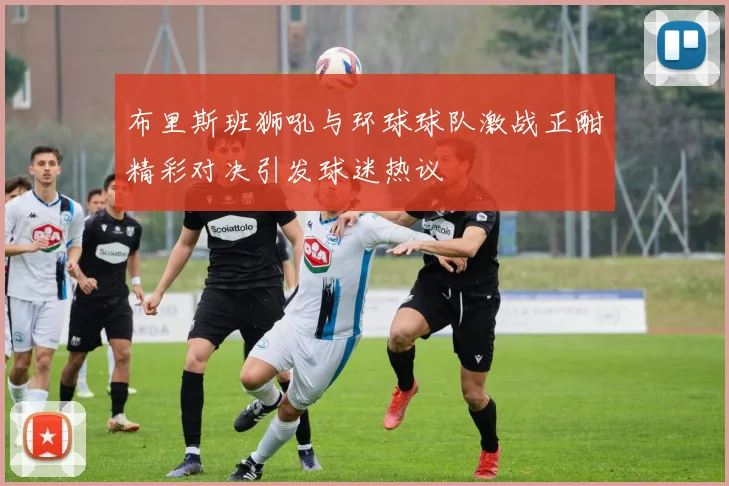 布里斯班狮吼与环球球队激战正酣精彩对决引发球迷热议