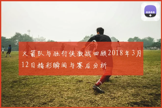 火箭队与独行侠激战回顾2018年3月12日精彩瞬间与赛后分析