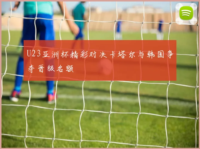 U23亚洲杯精彩对决卡塔尔与韩国争夺晋级名额