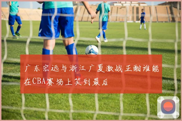 广东宏远与浙江广夏激战正酣谁能在CBA赛场上笑到最后
