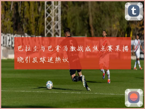巴拉圭与巴拿马激战成焦点赛果揭晓引发球迷热议