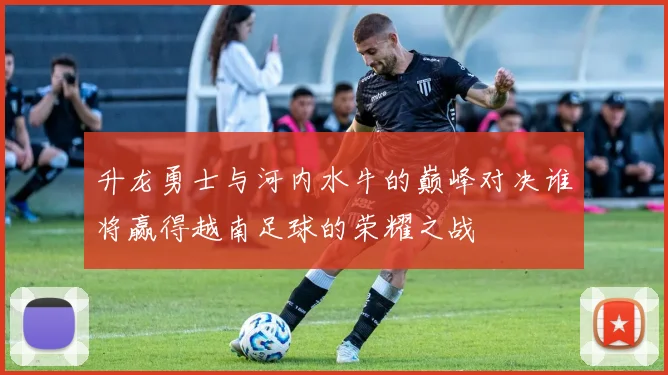 升龙勇士与河内水牛的巅峰对决谁将赢得越南足球的荣耀之战