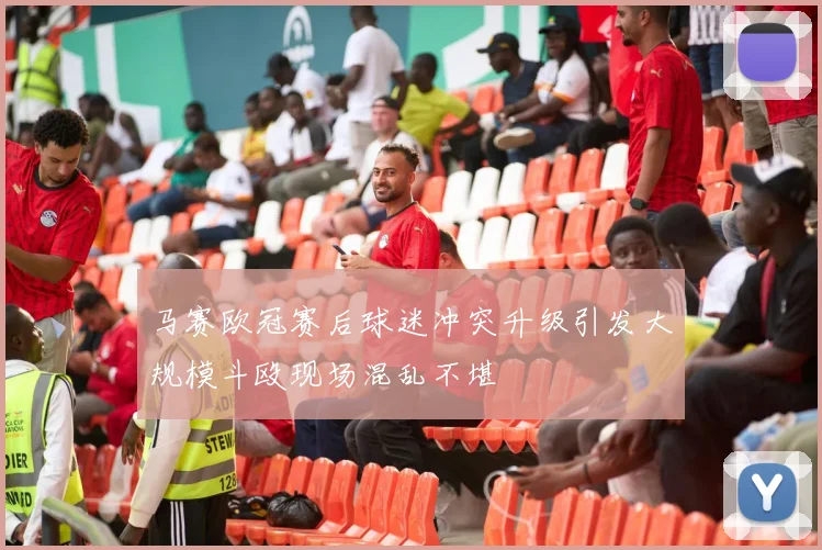 马赛欧冠赛后球迷冲突升级引发大规模斗殴现场混乱不堪
