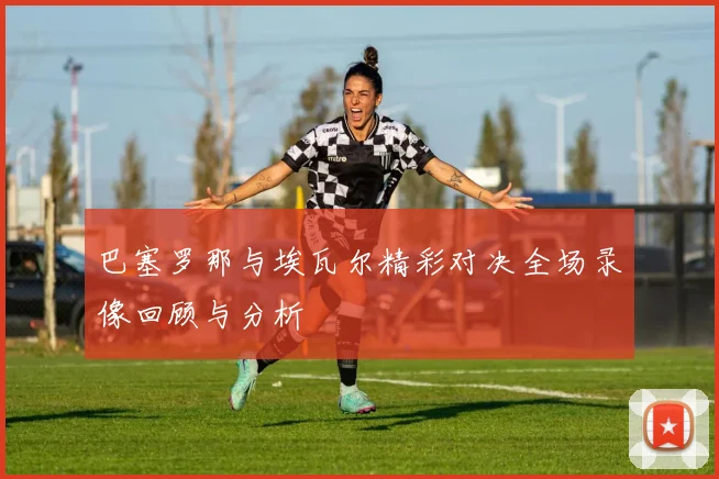 巴塞罗那与埃瓦尔精彩对决全场录像回顾与分析