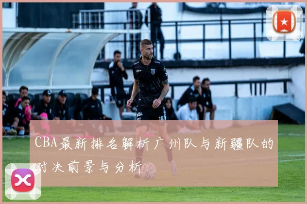 CBA最新排名解析广州队与新疆队的对决前景与分析