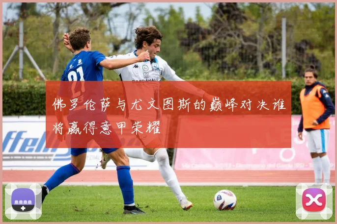 佛罗伦萨与尤文图斯的巅峰对决谁将赢得意甲荣耀