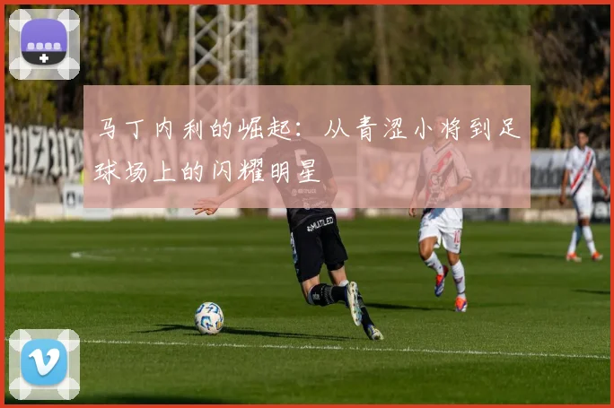 马丁内利的崛起：从青涩小将到足球场上的闪耀明星