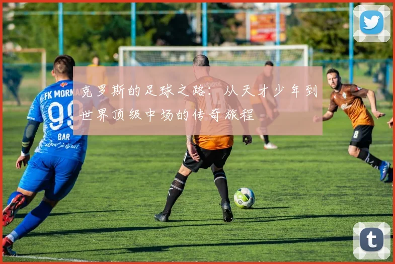 克罗斯的足球之路：从天才少年到世界顶级中场的传奇旅程