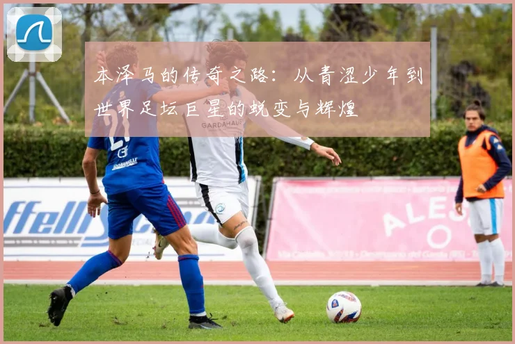 本泽马的传奇之路：从青涩少年到世界足坛巨星的蜕变与辉煌