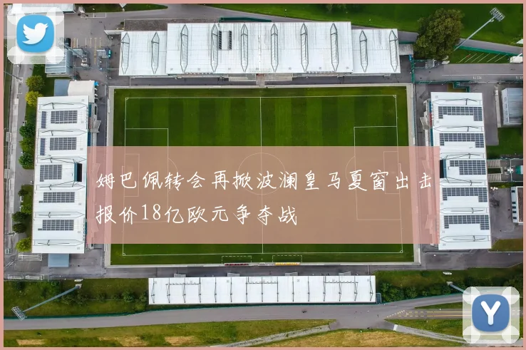 姆巴佩转会再掀波澜皇马夏窗出击报价18亿欧元争夺战