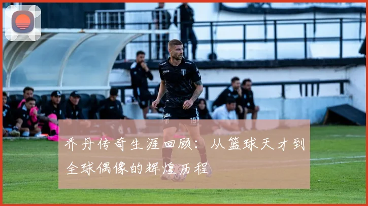 乔丹传奇生涯回顾：从篮球天才到全球偶像的辉煌历程
