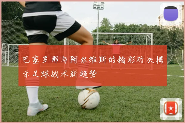 巴塞罗那与阿尔维斯的精彩对决揭示足球战术新趋势