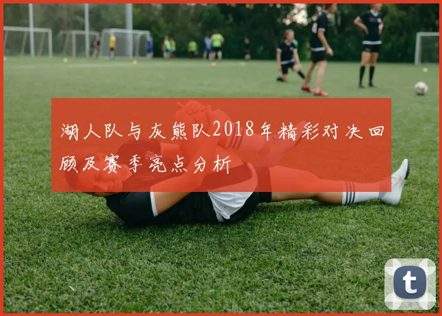 湖人队与灰熊队2018年精彩对决回顾及赛季亮点分析