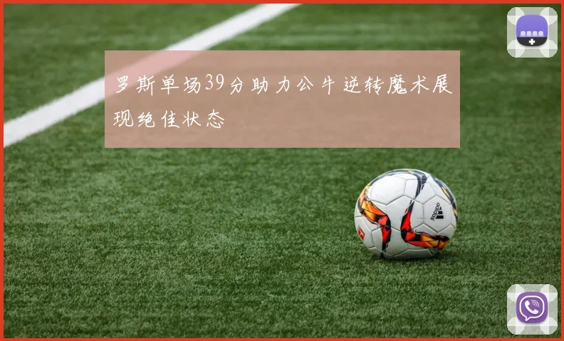 罗斯单场39分助力公牛逆转魔术展现绝佳状态