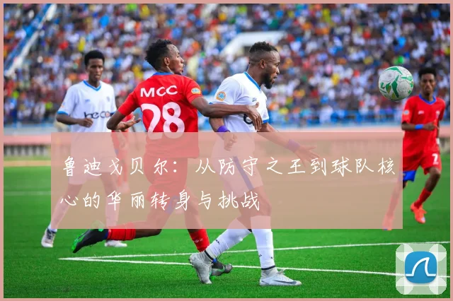 鲁迪戈贝尔：从防守之王到球队核心的华丽转身与挑战
