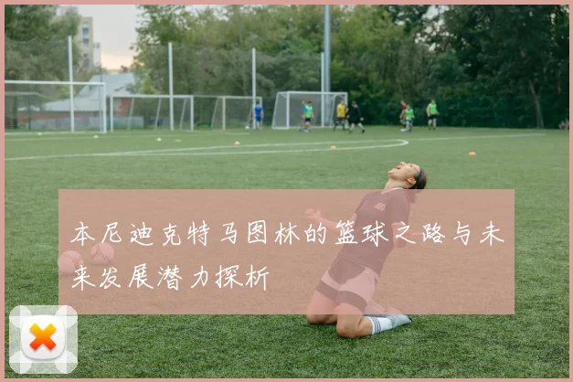 本尼迪克特马图林的篮球之路与未来发展潜力探析