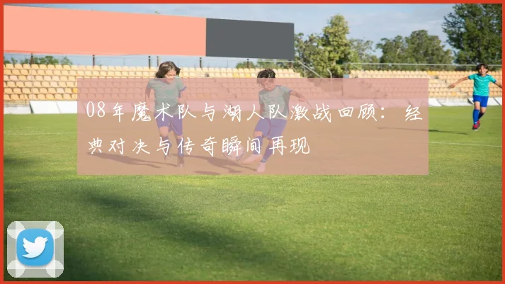 08年魔术队与湖人队激战回顾：经典对决与传奇瞬间再现