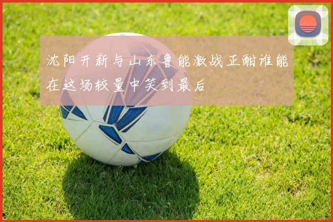 沈阳开新与山东鲁能激战正酣谁能在这场较量中笑到最后