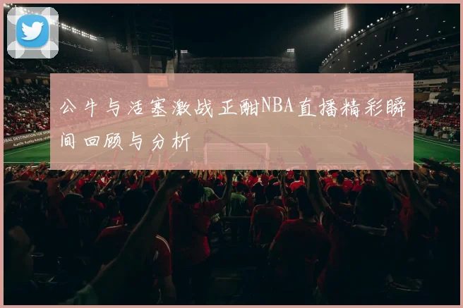 公牛与活塞激战正酣NBA直播精彩瞬间回顾与分析