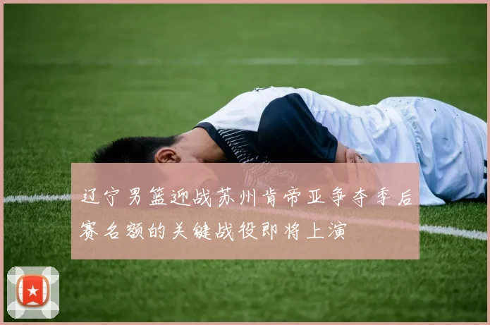 辽宁男篮迎战苏州肯帝亚争夺季后赛名额的关键战役即将上演