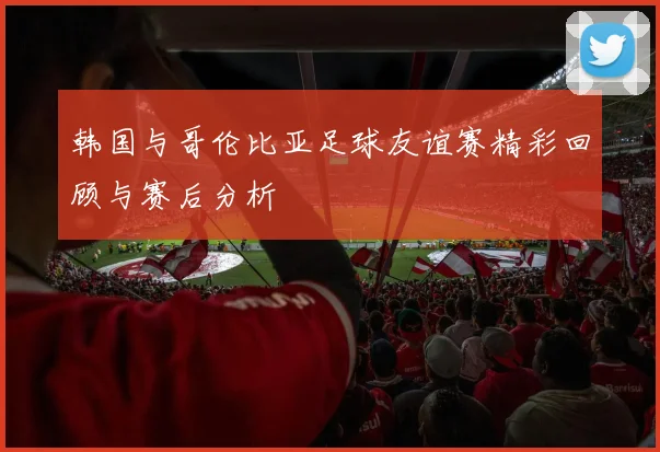 韩国与哥伦比亚足球友谊赛精彩回顾与赛后分析