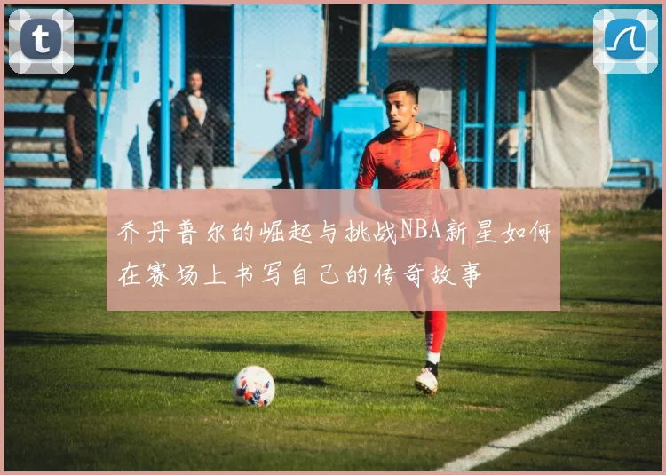 乔丹普尔的崛起与挑战NBA新星如何在赛场上书写自己的传奇故事