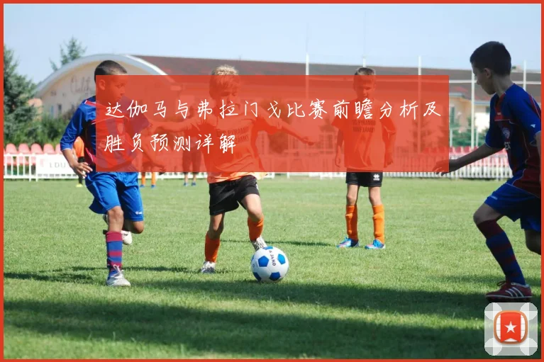 达伽马与弗拉门戈比赛前瞻分析及胜负预测详解