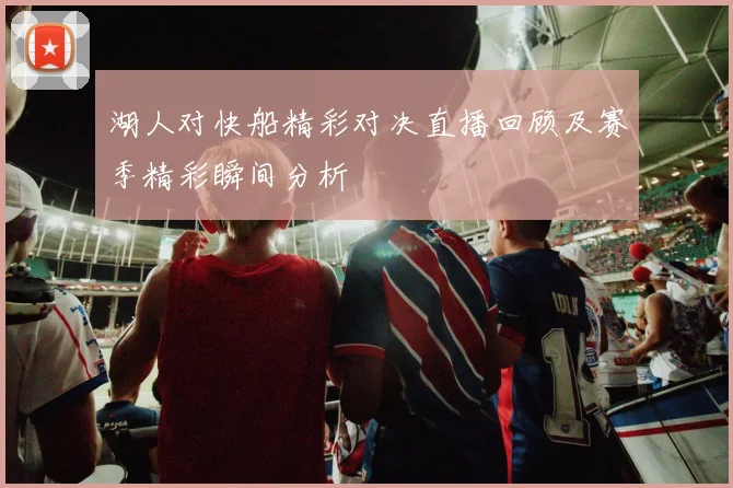 湖人对快船精彩对决直播回顾及赛季精彩瞬间分析