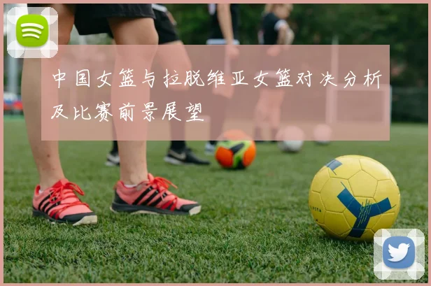 中国女篮与拉脱维亚女篮对决分析及比赛前景展望