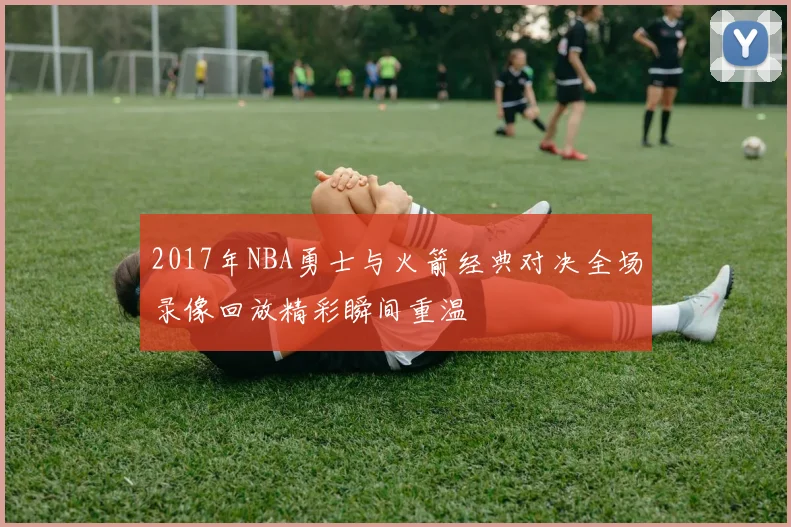 2017年NBA勇士与火箭经典对决全场录像回放精彩瞬间重温