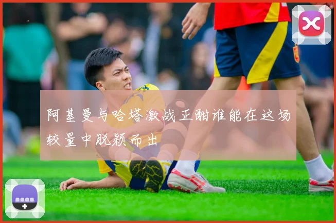 阿基曼与哈塔激战正酣谁能在这场较量中脱颖而出