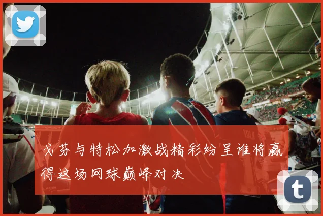 戈芬与特松加激战精彩纷呈谁将赢得这场网球巅峰对决