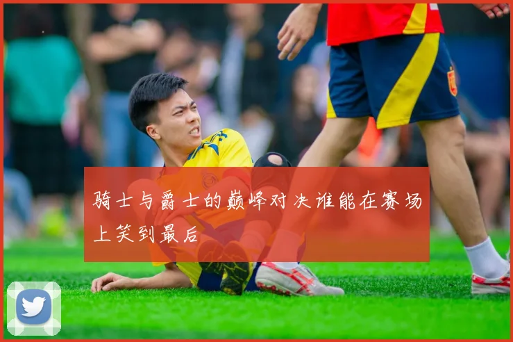 骑士与爵士的巅峰对决谁能在赛场上笑到最后