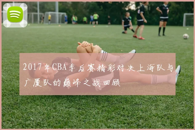 2017年CBA季后赛精彩对决上海队与广厦队的巅峰之战回顾