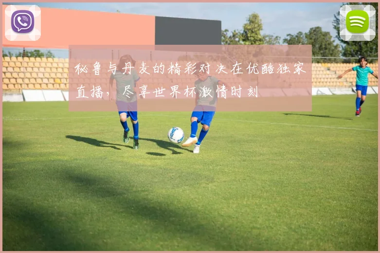 秘鲁与丹麦的精彩对决在优酷独家直播，尽享世界杯激情时刻