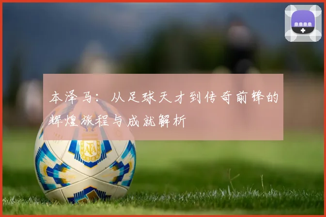 本泽马：从足球天才到传奇前锋的辉煌旅程与成就解析
