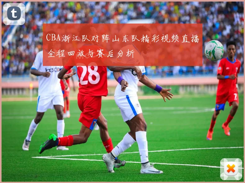 CBA浙江队对阵山东队精彩视频直播全程回放与赛后分析