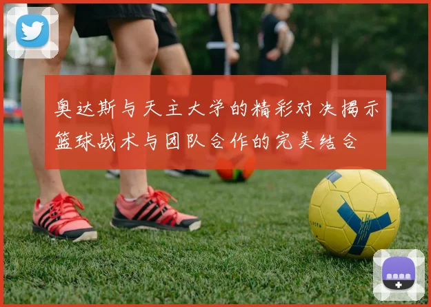 奥达斯与天主大学的精彩对决揭示篮球战术与团队合作的完美结合