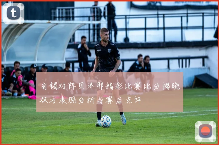 南锡对阵贝济耶精彩比赛比分揭晓双方表现分析与赛后点评