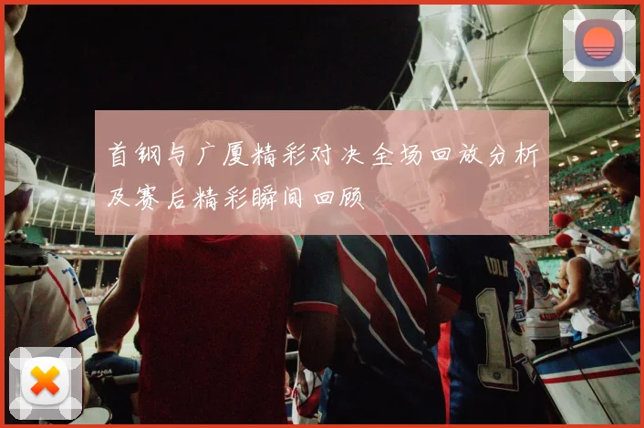 首钢与广厦精彩对决全场回放分析及赛后精彩瞬间回顾