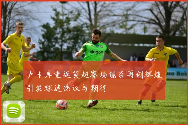 卢卡库重返英超赛场能否再创辉煌引发球迷热议与期待