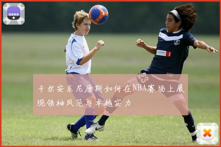 卡尔安东尼唐斯如何在NBA赛场上展现领袖风范与卓越实力