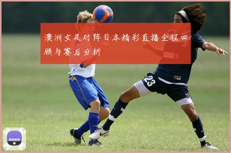 澳洲女足对阵日本精彩直播全程回顾与赛后分析