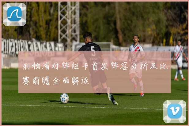 利物浦对阵纽卡首发阵容分析及比赛前瞻全面解读