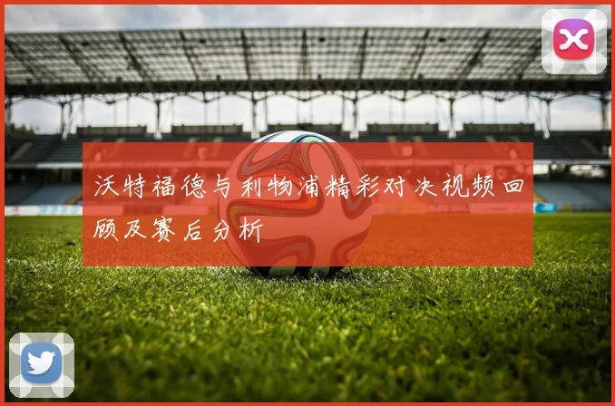 沃特福德与利物浦精彩对决视频回顾及赛后分析