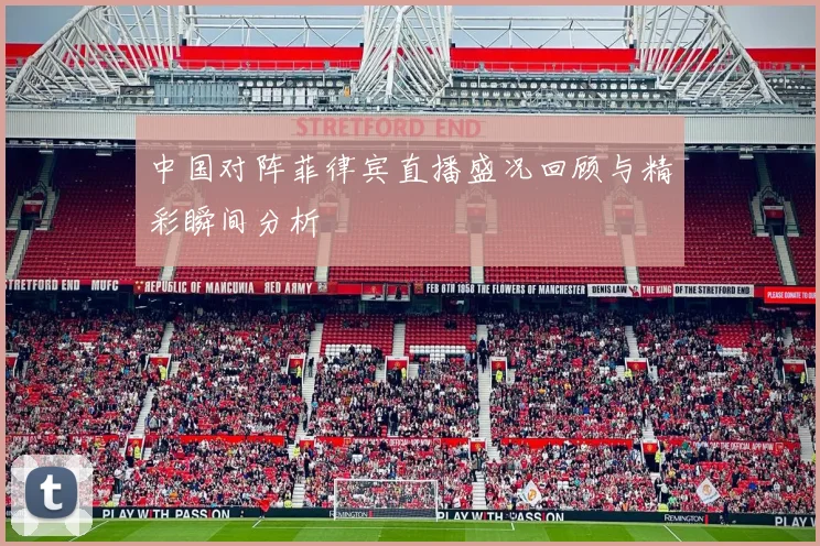 中国对阵菲律宾直播盛况回顾与精彩瞬间分析