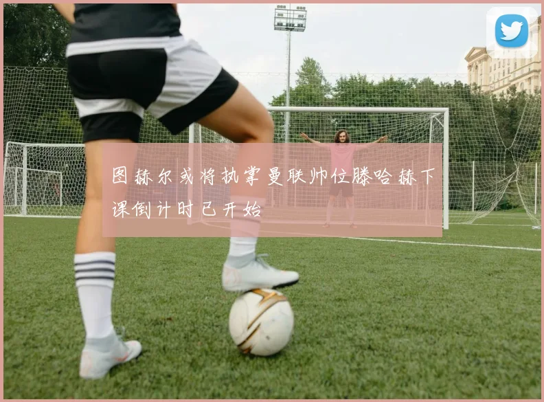 图赫尔或将执掌曼联帅位滕哈赫下课倒计时已开始