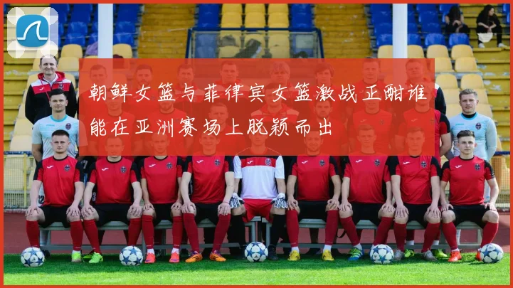 朝鲜女篮与菲律宾女篮激战正酣谁能在亚洲赛场上脱颖而出